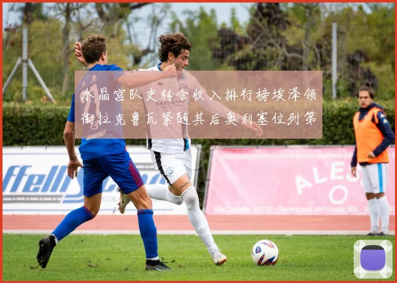 水晶宫队史转会收入排行榜埃泽领衔拉克鲁瓦紧随其后奥利塞位列第四